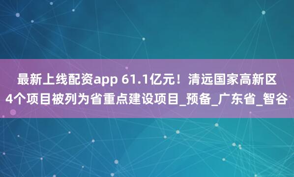 最新上线配资app 61.1亿元！清远国家高新区4个项目被列为省重点建设项目_预备_广东省_智谷
