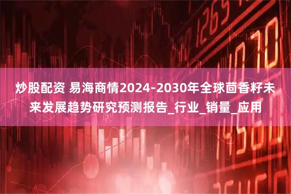 炒股配资 易海商情2024-2030年全球茴香籽未来发展趋势研究预测报告_行业_销量_应用