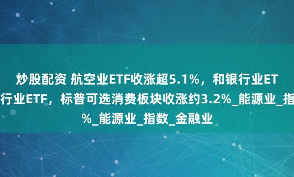 炒股配资 航空业ETF收涨超5.1%，和银行业ETF领跑美股行业ETF，标普可选消费板块收涨约3.2%_能源业_指数_金融业