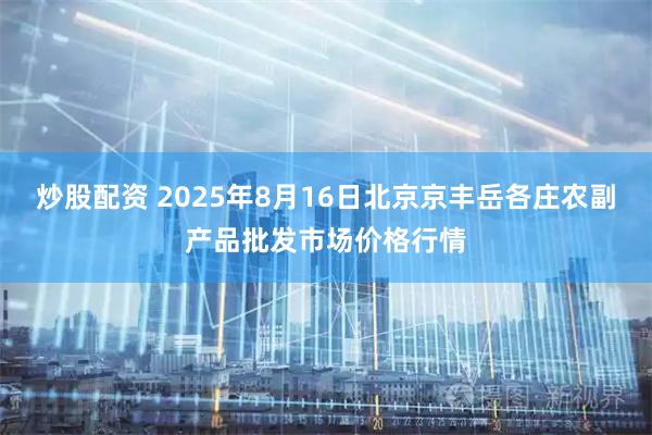炒股配资 2025年8月16日北京京丰岳各庄农副产品批发市场价格行情