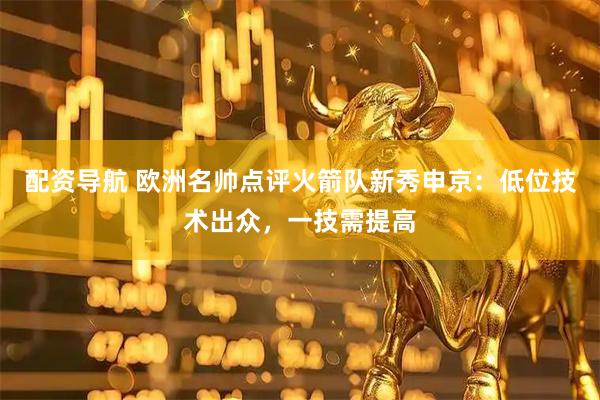 配资导航 欧洲名帅点评火箭队新秀申京：低位技术出众，一技需提高