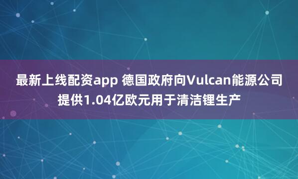 最新上线配资app 德国政府向Vulcan能源公司提供1.04亿欧元用于清洁锂生产