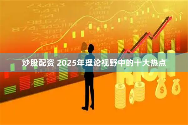 炒股配资 2025年理论视野中的十大热点