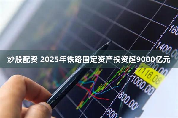 炒股配资 2025年铁路固定资产投资超9000亿元