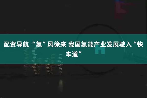 配资导航 “氢”风徐来 我国氢能产业发展驶入“快车道”