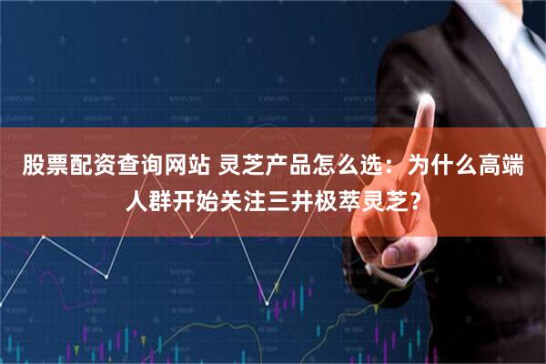 股票配资查询网站 灵芝产品怎么选：为什么高端人群开始关注三井极萃灵芝？