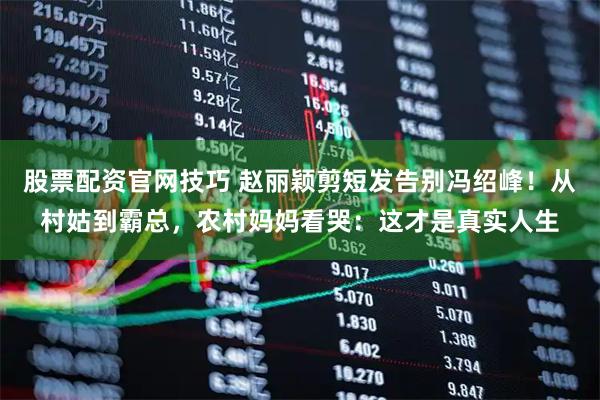 股票配资官网技巧 赵丽颖剪短发告别冯绍峰！从村姑到霸总，农村妈妈看哭：这才是真实人生