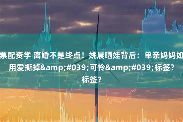 股票配资学 离婚不是终点！姚晨晒娃背后：单亲妈妈如何用爱撕掉'可怜'标签？